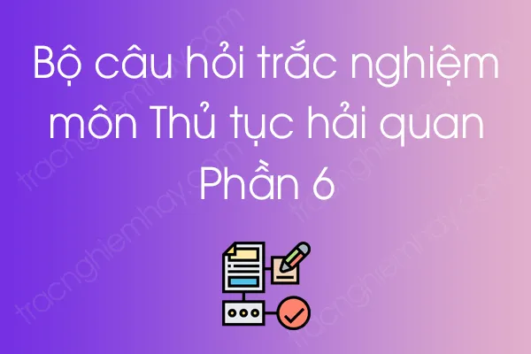Bộ câu hỏi trắc nghiệm môn Thủ tục hải quan - Phần 6 Bộ câu hỏi trắc nghiệm môn Thủ tục hải quan - Phần 6
