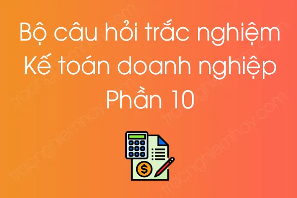 Bộ câu hỏi trắc nghiệm môn Kế toán doanh nghiệp - Phần 10 Bộ câu hỏi trắc nghiệm môn Kế toán doanh nghiệp - Phần 10