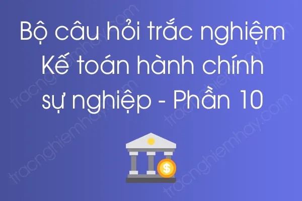 Bộ câu hỏi trắc nghiệm Kế toán hành chính sự nghiệp - Phần 10 Bộ câu hỏi trắc nghiệm Kế toán hành chính sự nghiệp - Phần 10