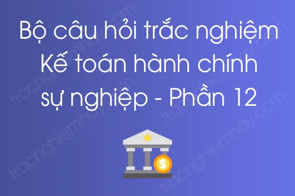 Bộ câu hỏi trắc nghiệm Kế toán hành chính sự nghiệp - Phần 12 Bộ câu hỏi trắc nghiệm Kế toán hành chính sự nghiệp - Phần 12
