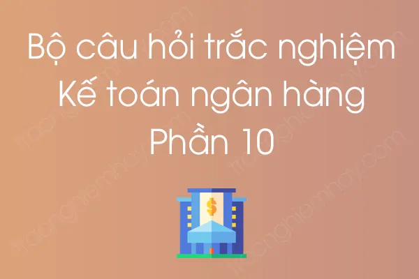 Bộ câu hỏi trắc nghiệm môn Kế toán ngân hàng - Phần 10 Bộ câu hỏi trắc nghiệm môn Kế toán ngân hàng - Phần 10