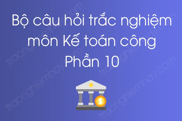 Bộ câu hỏi trắc nghiệm môn Kế toán công - Phần 10 Bộ câu hỏi trắc nghiệm môn Kế toán công - Phần 10