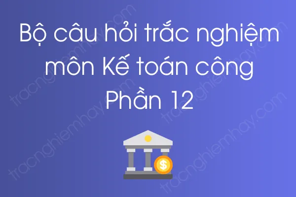 Bộ câu hỏi trắc nghiệm môn Kế toán công - Phần 12 Bộ câu hỏi trắc nghiệm môn Kế toán công - Phần 12