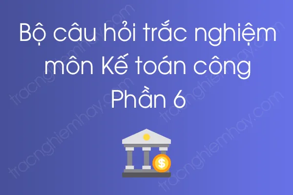 Bộ câu hỏi trắc nghiệm môn Kế toán công - Phần 6 Bộ câu hỏi trắc nghiệm môn Kế toán công - Phần 6