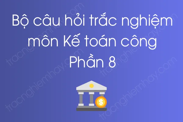 Bộ câu hỏi trắc nghiệm môn Kế toán công - Phần 8 Bộ câu hỏi trắc nghiệm môn Kế toán công - Phần 8