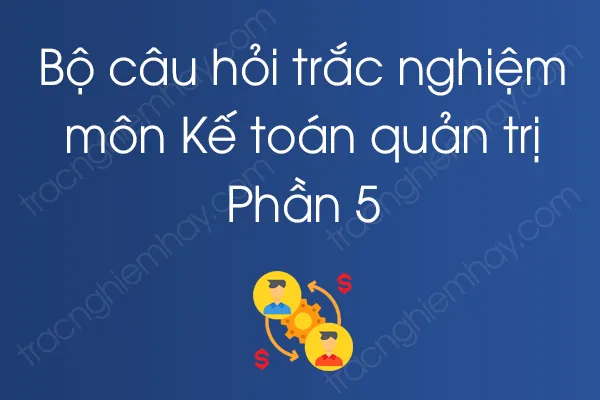 Bộ câu hỏi trắc nghiệm môn Kế toán quản trị - Phần 5 Bộ câu hỏi trắc nghiệm môn Kế toán quản trị - Phần 5