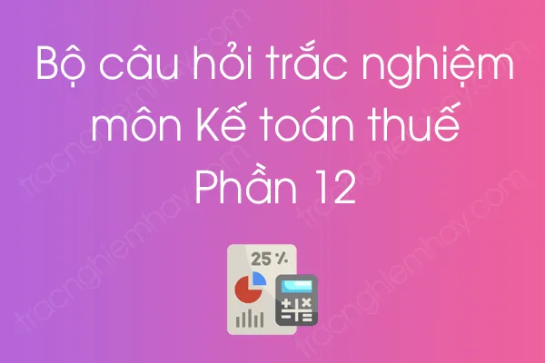 Bộ câu hỏi trắc nghiệm môn Kế toán thuế - Phần 12 Bộ câu hỏi trắc nghiệm môn Kế toán thuế - Phần 12