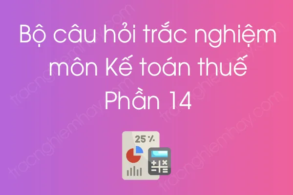 Bộ câu hỏi trắc nghiệm môn Kế toán thuế - Phần 14 Bộ câu hỏi trắc nghiệm môn Kế toán thuế - Phần 14