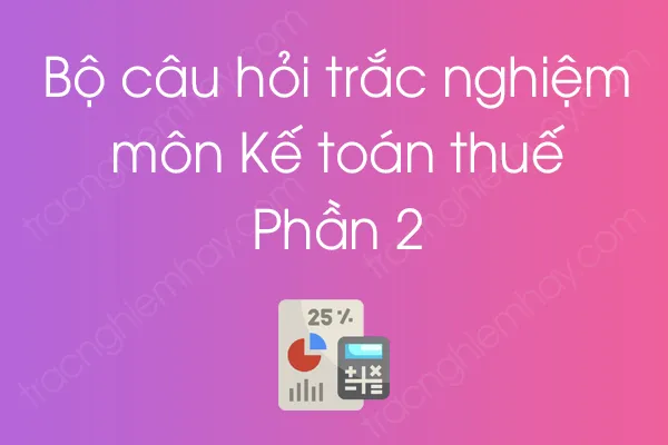 Bộ câu hỏi trắc nghiệm môn Kế toán thuế - Phần 2 Bộ câu hỏi trắc nghiệm môn Kế toán thuế - Phần 2