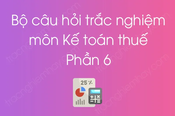 Bộ câu hỏi trắc nghiệm môn Kế toán thuế - Phần 6 Bộ câu hỏi trắc nghiệm môn Kế toán thuế - Phần 6
