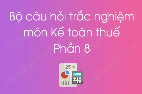 Bộ câu hỏi trắc nghiệm môn Kế toán thuế - Phần 8 Bộ câu hỏi trắc nghiệm môn Kế toán thuế - Phần 8