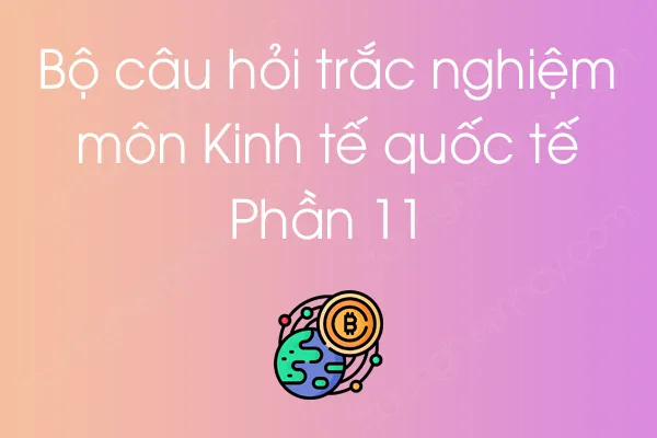 Bộ câu hỏi trắc nghiệm môn Kinh tế quốc tế - Phần 11 Bộ câu hỏi trắc nghiệm môn Kinh tế quốc tế - Phần 11