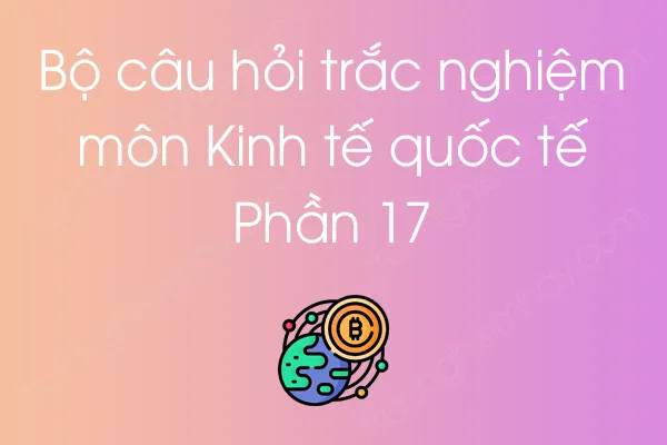 Bộ câu hỏi trắc nghiệm môn Kinh tế quốc tế - Phần 17 Bộ câu hỏi trắc nghiệm môn Kinh tế quốc tế - Phần 17