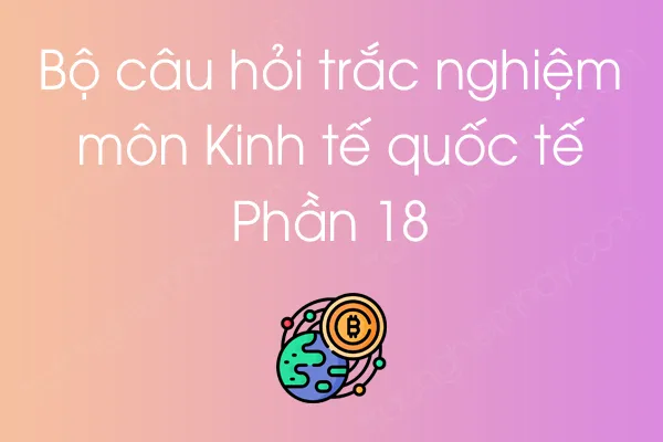 Bộ câu hỏi trắc nghiệm môn Kinh tế quốc tế - Phần 18 Bộ câu hỏi trắc nghiệm môn Kinh tế quốc tế - Phần 18