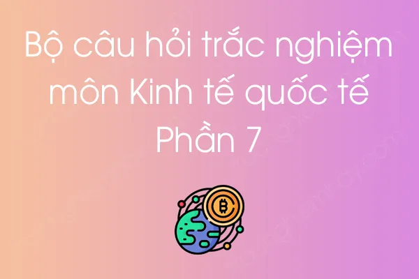 Bộ câu hỏi trắc nghiệm môn Kinh tế quốc tế - Phần 7 Bộ câu hỏi trắc nghiệm môn Kinh tế quốc tế - Phần 7