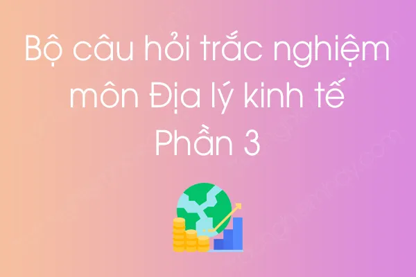 Bộ câu hỏi trắc nghiệm môn Địa lý kinh tế - Phần 3 Bộ câu hỏi trắc nghiệm môn Địa lý kinh tế - Phần 3