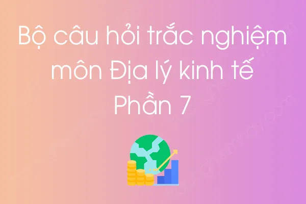 Bộ câu hỏi trắc nghiệm môn Địa lý kinh tế - Phần 7 Bộ câu hỏi trắc nghiệm môn Địa lý kinh tế - Phần 7