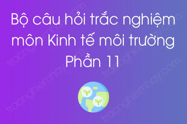 Bộ câu hỏi trắc nghiệm môn Kinh tế môi trường - Phần 11 Bộ câu hỏi trắc nghiệm môn Kinh tế môi trường - Phần 11