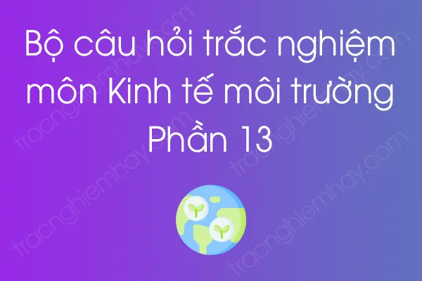 Bộ câu hỏi trắc nghiệm môn Kinh tế môi trường - Phần 13 Bộ câu hỏi trắc nghiệm môn Kinh tế môi trường - Phần 13