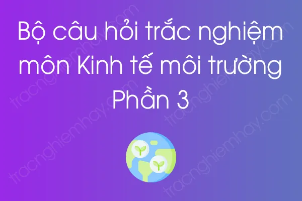 Bộ câu hỏi trắc nghiệm môn Kinh tế môi trường - Phần 3 Bộ câu hỏi trắc nghiệm môn Kinh tế môi trường - Phần 3