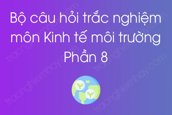 Bộ câu hỏi trắc nghiệm môn Kinh tế môi trường - Phần 8 Bộ câu hỏi trắc nghiệm môn Kinh tế môi trường - Phần 8