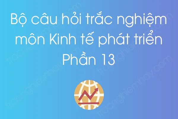 Bộ câu hỏi trắc nghiệm môn Kinh tế phát triển - Phần 13 Bộ câu hỏi trắc nghiệm môn Kinh tế phát triển - Phần 13