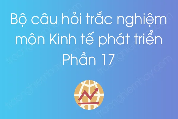 Bộ câu hỏi trắc nghiệm môn Kinh tế phát triển - Phần 17 Bộ câu hỏi trắc nghiệm môn Kinh tế phát triển - Phần 17