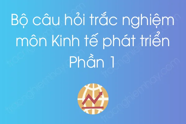 Bộ câu hỏi trắc nghiệm môn Kinh tế phát triển - Phần 1 Bộ câu hỏi trắc nghiệm môn Kinh tế phát triển - Phần 1