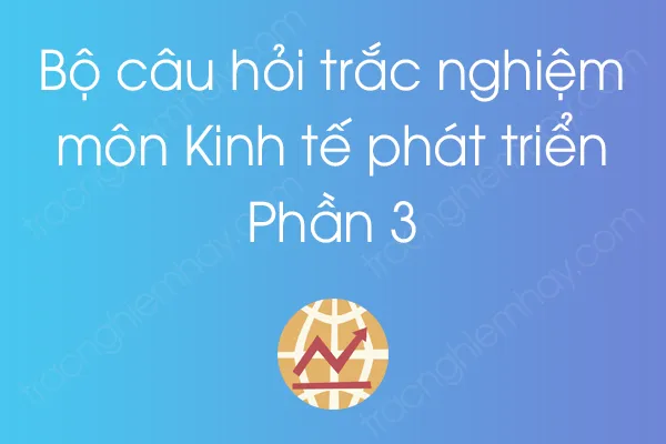 Bộ câu hỏi trắc nghiệm môn Kinh tế phát triển - Phần 3 Bộ câu hỏi trắc nghiệm môn Kinh tế phát triển - Phần 3