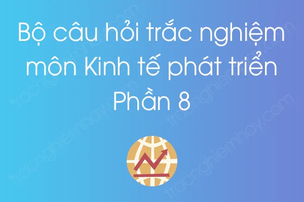 Bộ câu hỏi trắc nghiệm môn Kinh tế phát triển - Phần 8 Bộ câu hỏi trắc nghiệm môn Kinh tế phát triển - Phần 8