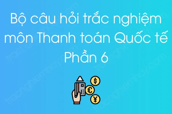 Bộ câu hỏi trắc nghiệm môn Thanh toán Quốc tế - Phần 6 Bộ câu hỏi trắc nghiệm môn Thanh toán Quốc tế - Phần 6