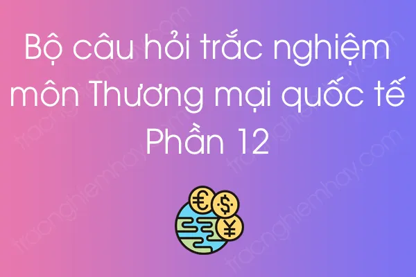 Bộ câu hỏi trắc nghiệm môn Thương mại quốc tế - Phần 12 Bộ câu hỏi trắc nghiệm môn Thương mại quốc tế - Phần 12