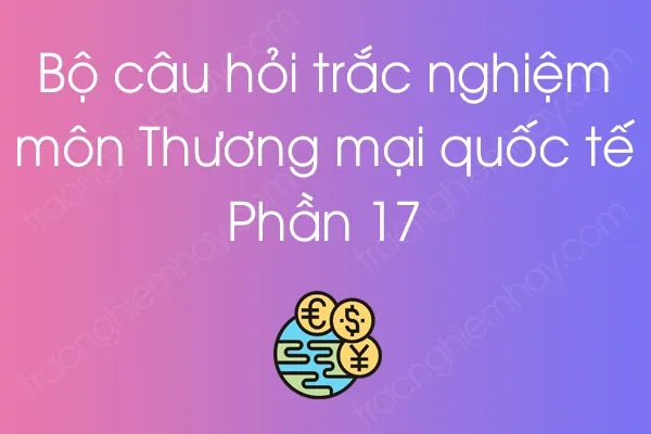 Bộ câu hỏi trắc nghiệm môn Thương mại quốc tế - Phần 17 Bộ câu hỏi trắc nghiệm môn Thương mại quốc tế - Phần 17