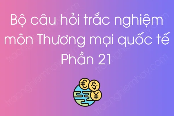 Bộ câu hỏi trắc nghiệm môn Thương mại quốc tế - Phần 21 Bộ câu hỏi trắc nghiệm môn Thương mại quốc tế - Phần 21