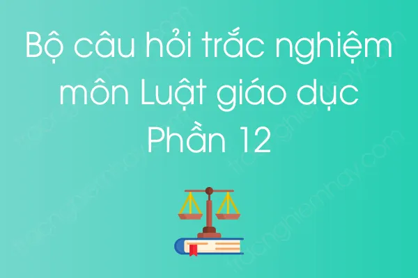 Bộ câu hỏi trắc nghiệm môn Luật giáo dục - Phần 12 Bộ câu hỏi trắc nghiệm môn Luật giáo dục - Phần 12