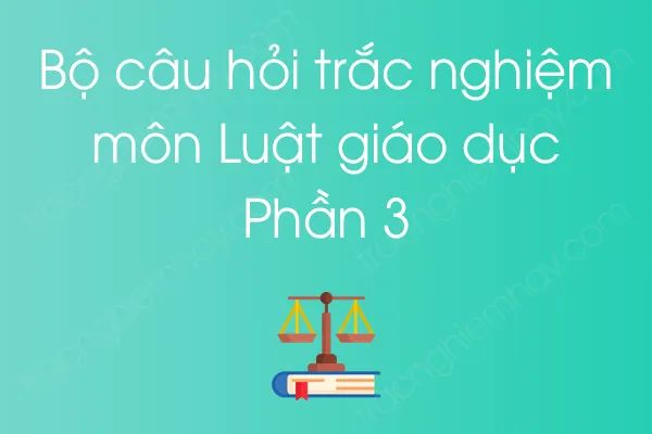 Bộ câu hỏi trắc nghiệm môn Luật giáo dục - Phần 3 Bộ câu hỏi trắc nghiệm môn Luật giáo dục - Phần 3