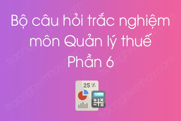 Bộ câu hỏi trắc nghiệm môn Quản lý thuế - Phần 6 Bộ câu hỏi trắc nghiệm môn Quản lý thuế - Phần 6