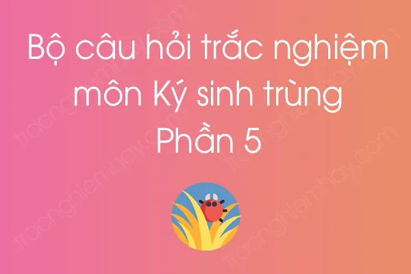 Bộ câu hỏi trắc nghiệm môn Ký sinh trùng - Phần 5 Bộ câu hỏi trắc nghiệm môn Ký sinh trùng - Phần 5