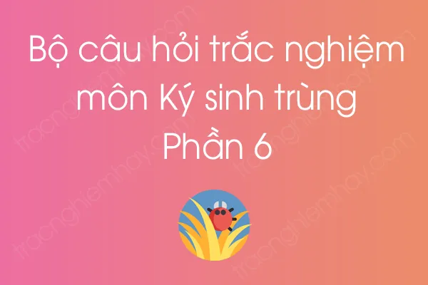 Bộ câu hỏi trắc nghiệm môn Ký sinh trùng - Phần 6 Bộ câu hỏi trắc nghiệm môn Ký sinh trùng - Phần 6