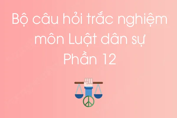 Bộ câu hỏi trắc nghiệm môn Luật dân sự - Phần 12 Bộ câu hỏi trắc nghiệm môn Luật dân sự - Phần 12