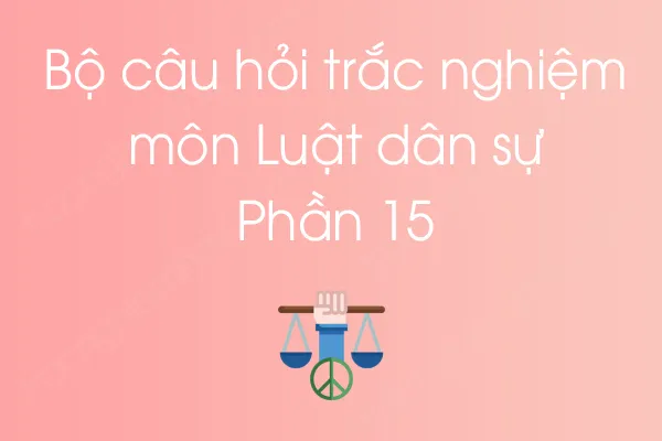 Bộ câu hỏi trắc nghiệm môn Luật dân sự - Phần 15 Bộ câu hỏi trắc nghiệm môn Luật dân sự - Phần 15