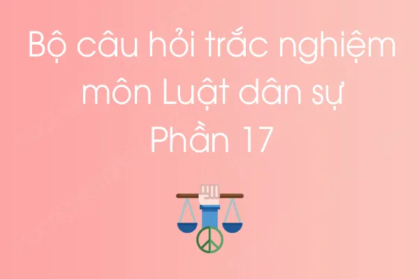 Bộ câu hỏi trắc nghiệm môn Luật dân sự - Phần 17 Bộ câu hỏi trắc nghiệm môn Luật dân sự - Phần 17
