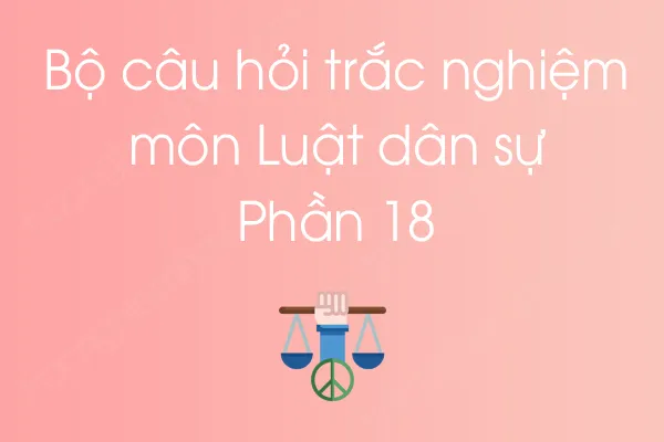 Bộ câu hỏi trắc nghiệm môn Luật dân sự - Phần 18 Bộ câu hỏi trắc nghiệm môn Luật dân sự - Phần 18