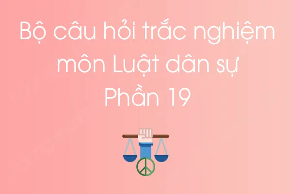 Bộ câu hỏi trắc nghiệm môn Luật dân sự - Phần 19 Bộ câu hỏi trắc nghiệm môn Luật dân sự - Phần 19