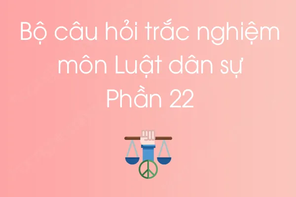Bộ câu hỏi trắc nghiệm môn Luật dân sự - Phần 22 Bộ câu hỏi trắc nghiệm môn Luật dân sự - Phần 22