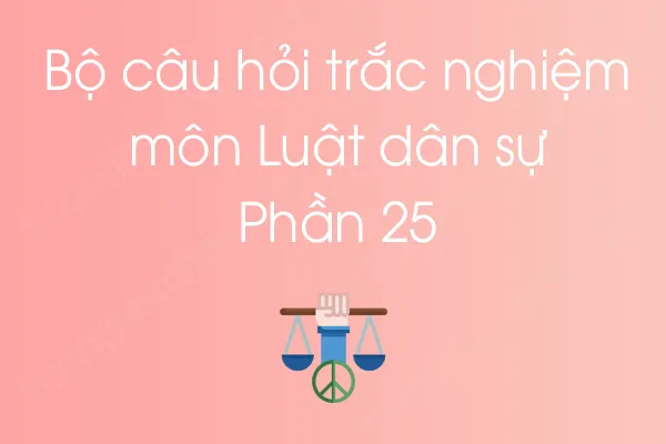 Bộ câu hỏi trắc nghiệm môn Luật dân sự - Phần 25 Bộ câu hỏi trắc nghiệm môn Luật dân sự - Phần 25
