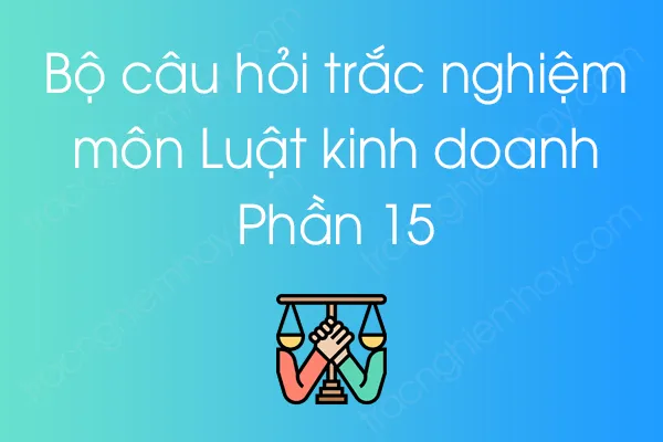 Bộ câu hỏi trắc nghiệm môn Luật kinh doanh - Phần 15 Bộ câu hỏi trắc nghiệm môn Luật kinh doanh - Phần 15
