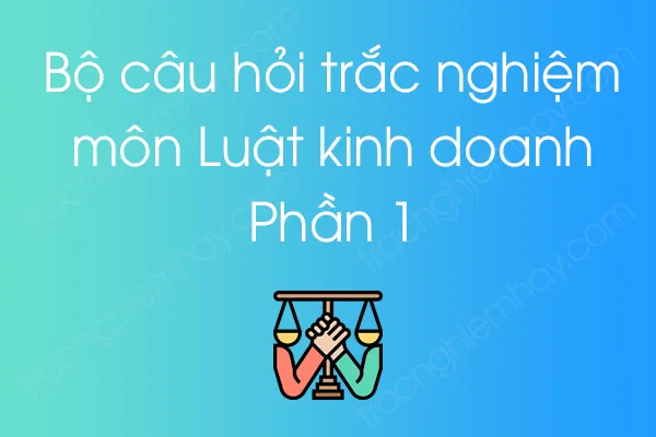 Bộ câu hỏi trắc nghiệm môn Luật kinh doanh - Phần 1 Bộ câu hỏi trắc nghiệm môn Luật kinh doanh - Phần 1