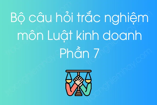 Bộ câu hỏi trắc nghiệm môn Luật kinh doanh - Phần 7 Bộ câu hỏi trắc nghiệm môn Luật kinh doanh - Phần 7
