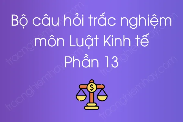 Bộ câu hỏi trắc nghiệm môn Luật Kinh tế - Phần 13 Bộ câu hỏi trắc nghiệm môn Luật Kinh tế - Phần 13